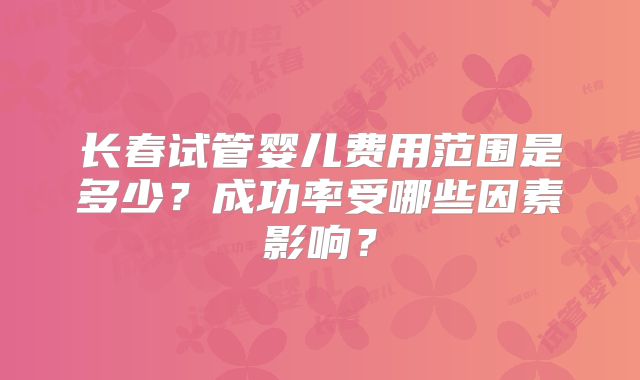 长春试管婴儿费用范围是多少?成功率受哪些因素影响?