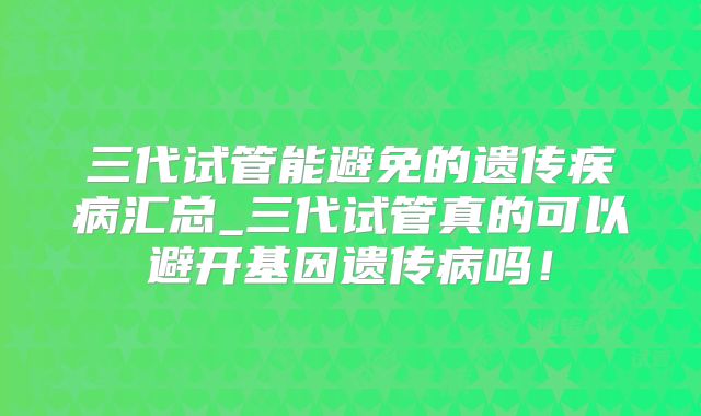 三代试管能避免的遗传疾病汇总_三代试管真的可以避开基因遗传病吗!