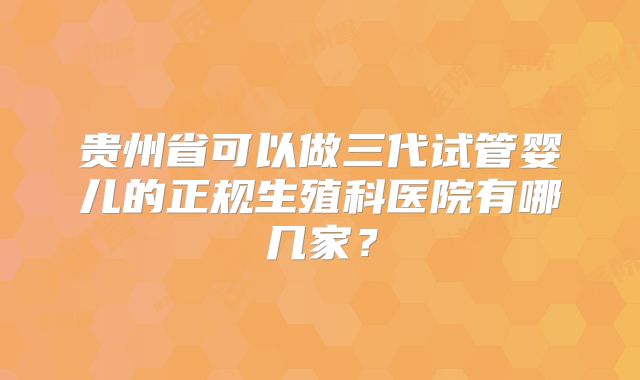 贵州省可以做三代试管婴儿的正规生殖科医院有哪几家?