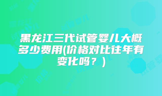 黑龙江三代试管婴儿大概多少费用(价格对比往年有变化吗?)