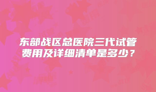 东部战区总医院三代试管费用及详细清单是多少?