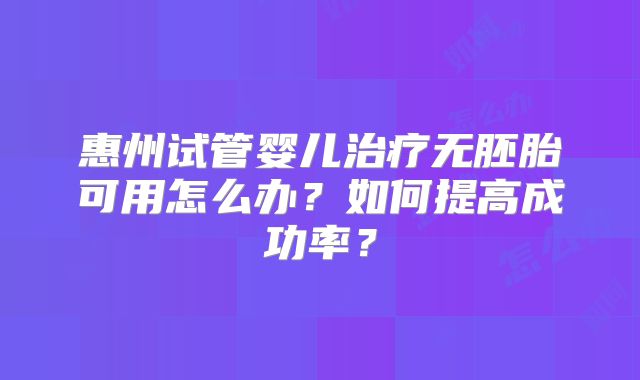惠州试管婴儿治疗无胚胎可用怎么办?如何提高成功率?