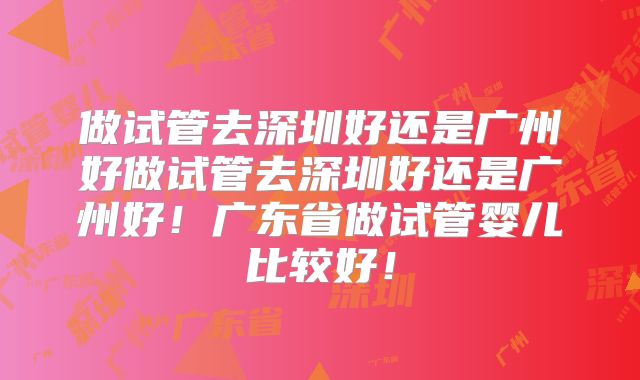 做试管去深圳好还是广州好做试管去深圳好还是广州好!广东省做试管婴儿比较好!