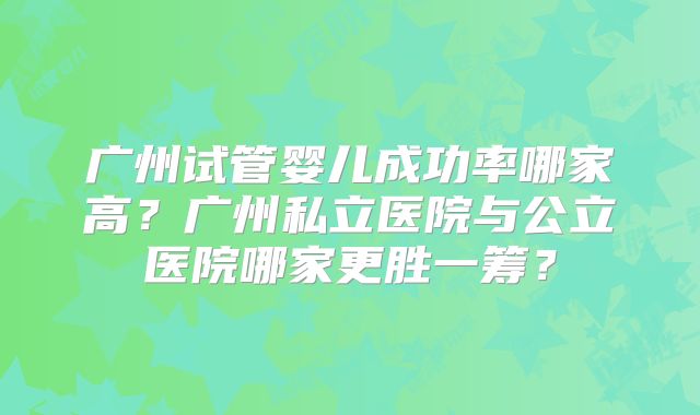 广州试管婴儿成功率哪家高?广州私立医院与公立医院哪家更胜一筹?