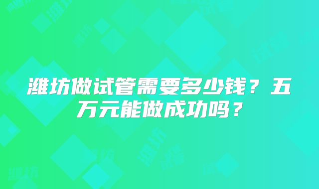 潍坊做试管需要多少钱？五万元能做成功吗？