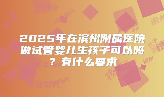 2025年在滨州附属医院做试管婴儿生孩子可以吗？有什么要求