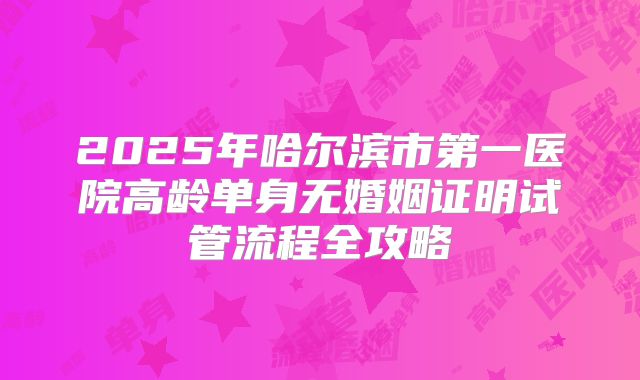 2025年哈尔滨市第一医院高龄单身无婚姻证明试管流程全攻略