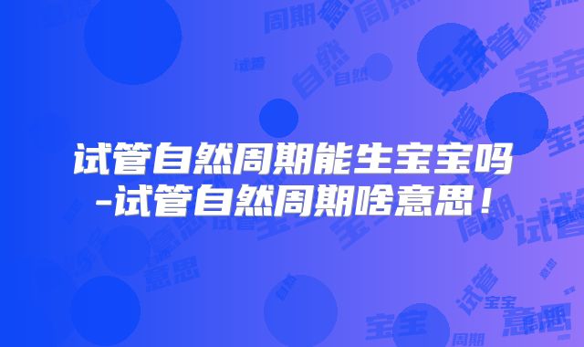 试管自然周期能生宝宝吗-试管自然周期啥意思！