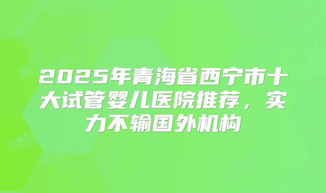 2025年青海省西宁市十大试管婴儿医院推荐,实力不输国外机构