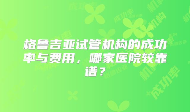 格鲁吉亚试管机构的成功率与费用,哪家医院较靠谱?