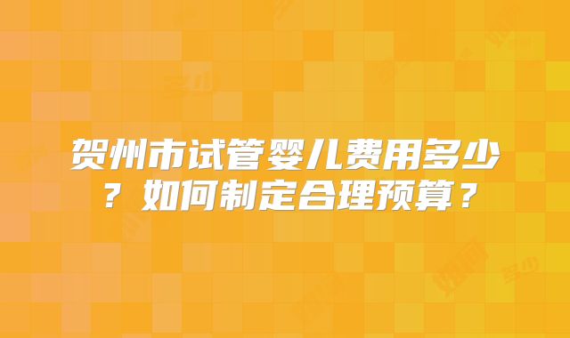 贺州市试管婴儿费用多少？如何制定合理预算？