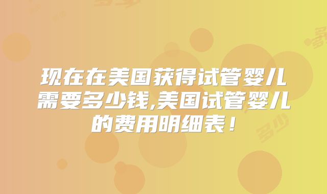 现在在美国获得试管婴儿需要多少钱,美国试管婴儿的费用明细表!