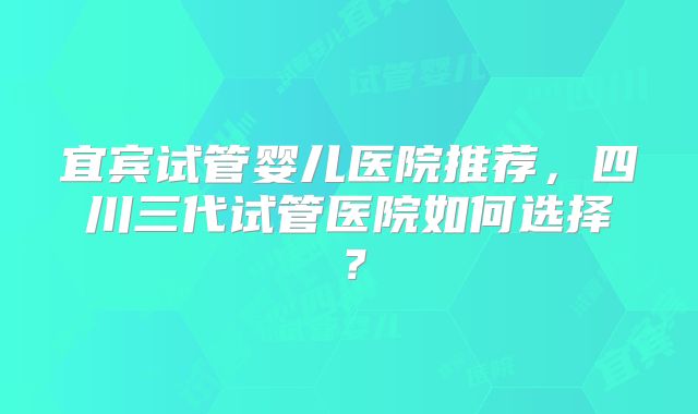 宜宾试管婴儿医院推荐，四川三代试管医院如何选择？