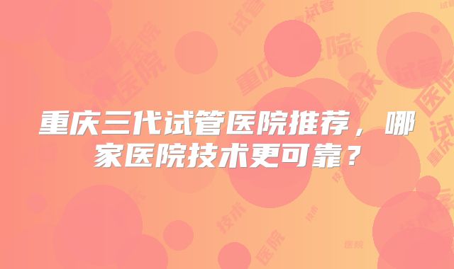 重庆三代试管医院推荐,哪家医院技术更可靠?