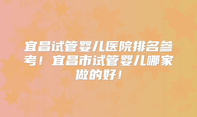 宜昌试管婴儿医院排名参考!宜昌市试管婴儿哪家做的好!