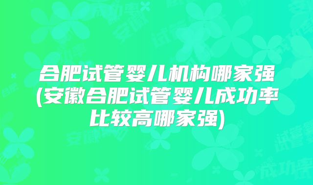 合肥试管婴儿机构哪家强(安徽合肥试管婴儿成功率比较高哪家强)