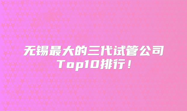 无锡最大的三代试管公司Top10排行!