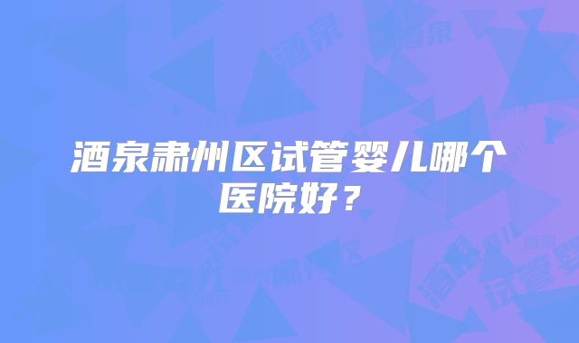 酒泉肃州区试管婴儿哪个医院好？