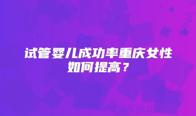 试管婴儿成功率重庆女性如何提高？
