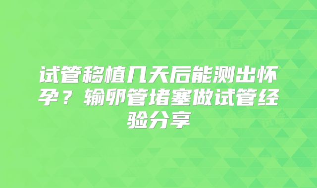 试管移植几天后能测出怀孕?输卵管堵塞做试管经验分享