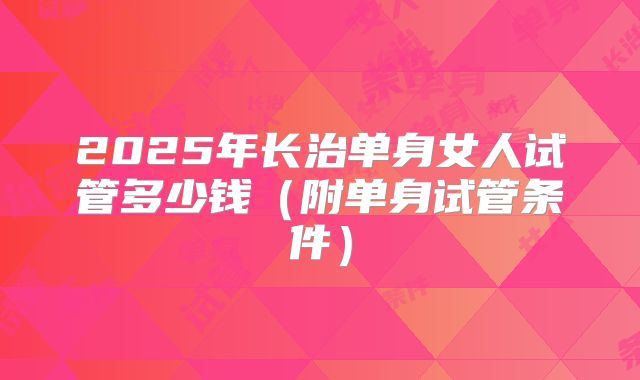 2025年长治单身女人试管多少钱(附单身试管条件)