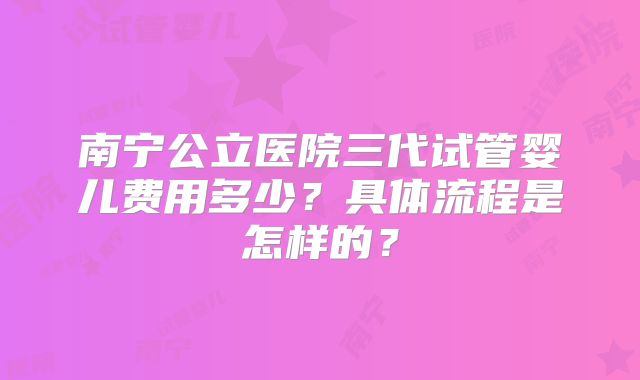 南宁公立医院三代试管婴儿费用多少?具体流程是怎样的?