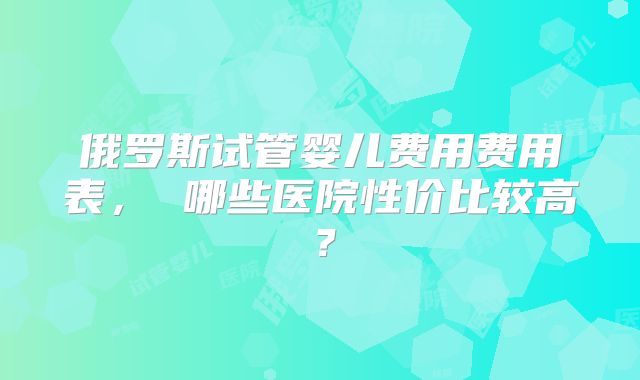 俄罗斯试管婴儿费用费用表, 哪些医院性价比较高?