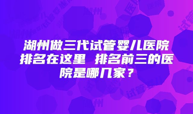 湖州做三代试管婴儿医院排名在这里 排名前三的医院是哪几家？