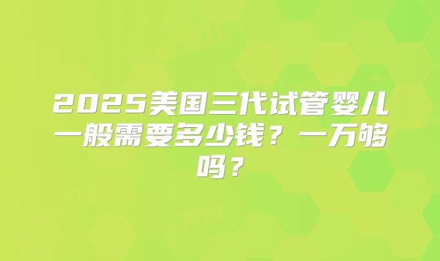 2025美国三代试管婴儿一般需要多少钱?一万够吗?