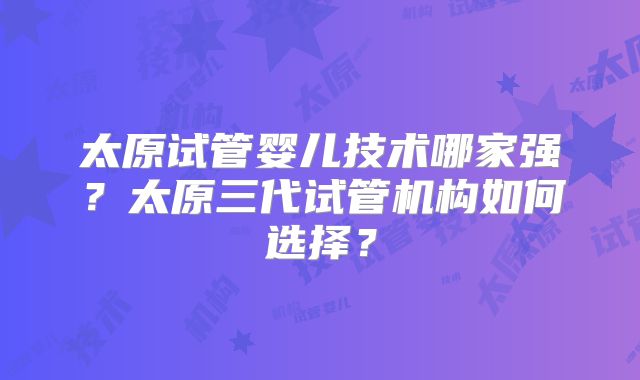 太原试管婴儿技术哪家强？太原三代试管机构如何选择？