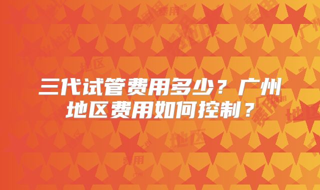 三代试管费用多少?广州地区费用如何控制?