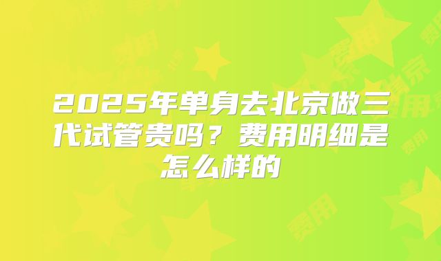 2025年单身去北京做三代试管贵吗？费用明细是怎么样的