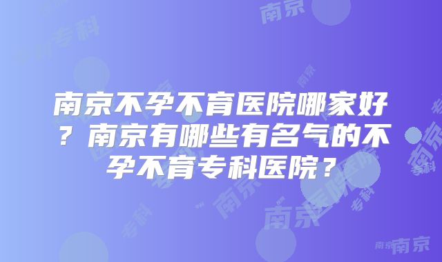 南京不孕不育医院哪家好？南京有哪些有名气的不孕不育专科医院？