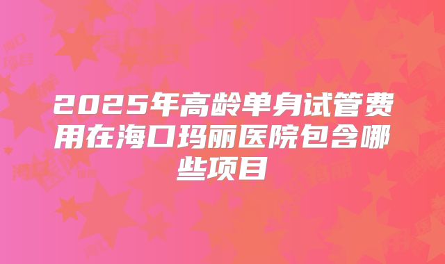 2025年高龄单身试管费用在海口玛丽医院包含哪些项目