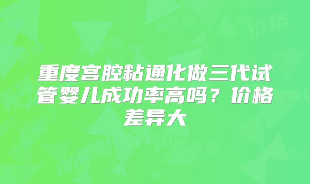 重度宫腔粘通化做三代试管婴儿成功率高吗？价格差异大