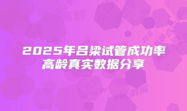 2025年吕梁试管成功率高龄真实数据分享