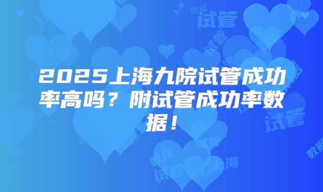 2025上海九院试管成功率高吗?附试管成功率数据!