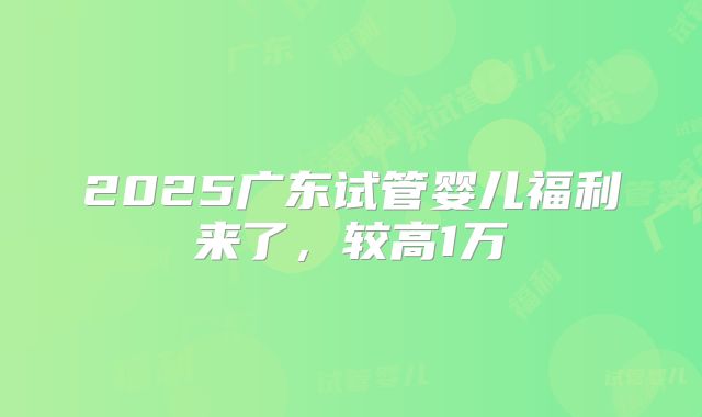 2025广东试管婴儿福利来了，较高1万