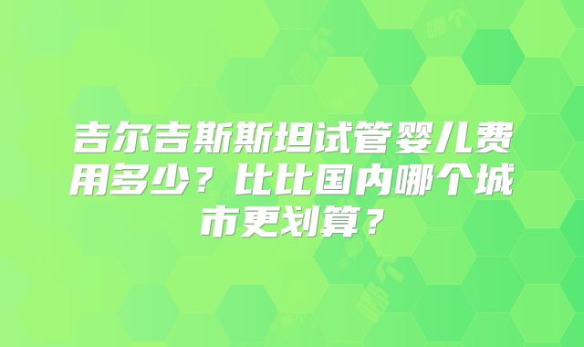 吉尔吉斯斯坦试管婴儿费用多少?比比国内哪个城市更划算?
