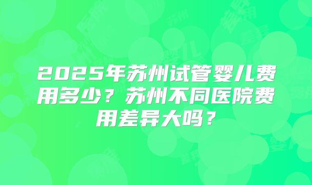 2025年苏州试管婴儿费用多少？苏州不同医院费用差异大吗？