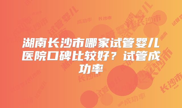 湖南长沙市哪家试管婴儿医院口碑比较好？试管成功率