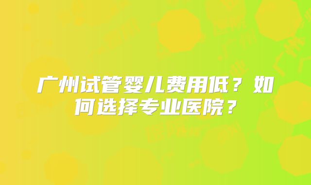 广州试管婴儿费用低?如何选择专业医院?
