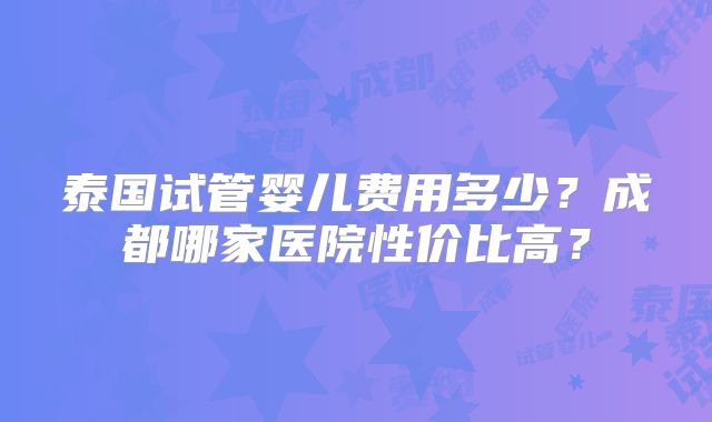 泰国试管婴儿费用多少？成都哪家医院性价比高？