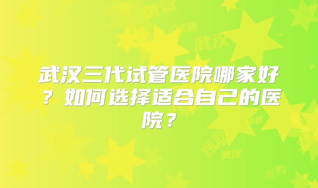 武汉三代试管医院哪家好?如何选择适合自己的医院?