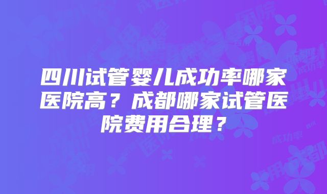 四川试管婴儿成功率哪家医院高？成都哪家试管医院费用合理？