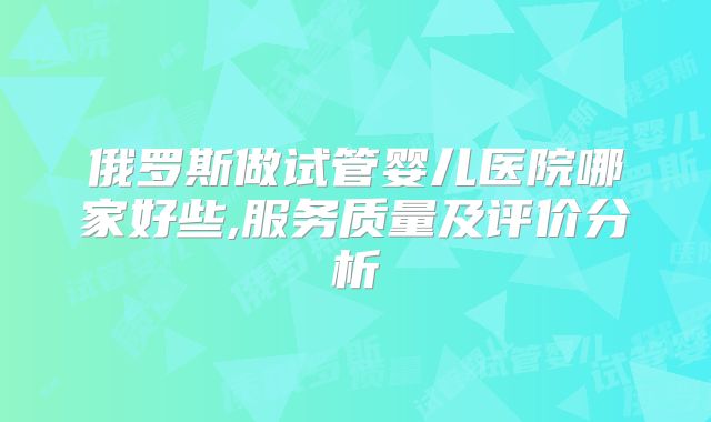 俄罗斯做试管婴儿医院哪家好些,服务质量及评价分析