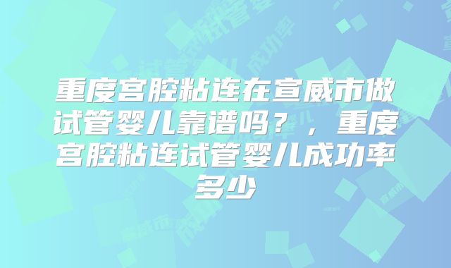 重度宫腔粘连在宣威市做试管婴儿靠谱吗？，重度宫腔粘连试管婴儿成功率多少