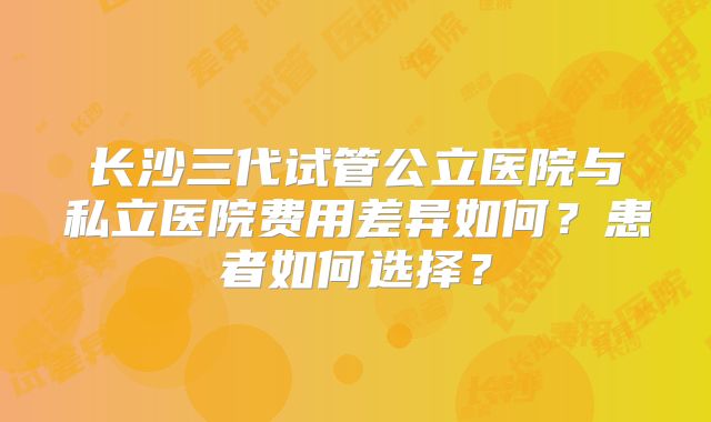 长沙三代试管公立医院与私立医院费用差异如何?患者如何选择?