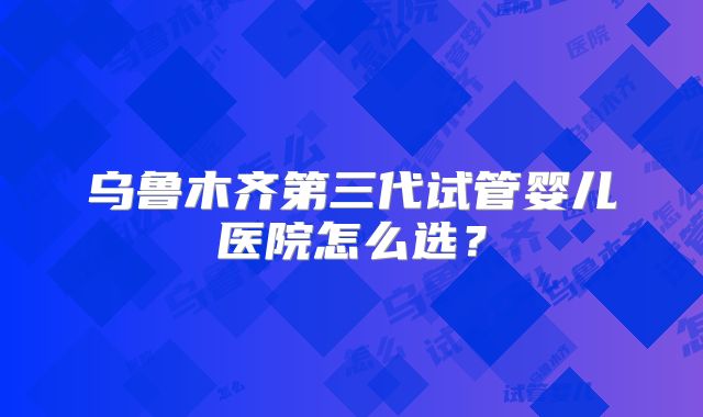 乌鲁木齐第三代试管婴儿医院怎么选？