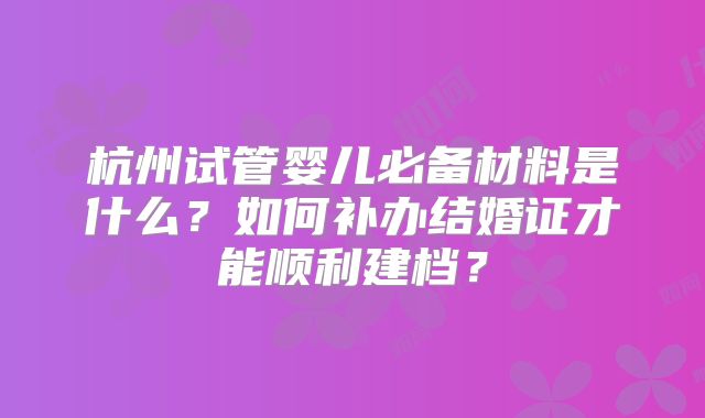 杭州试管婴儿必备材料是什么?如何补办结婚证才能顺利建档?